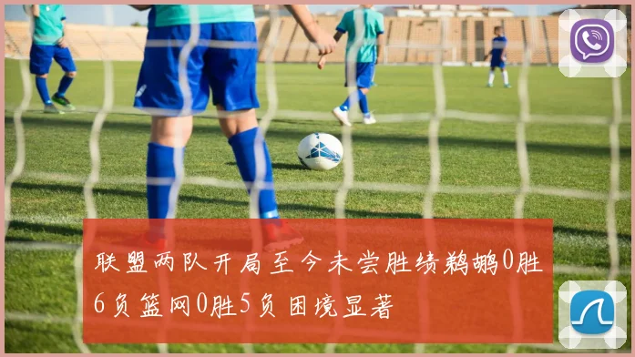 联盟两队开局至今未尝胜绩鹈鹕0胜6负篮网0胜5负困境显著