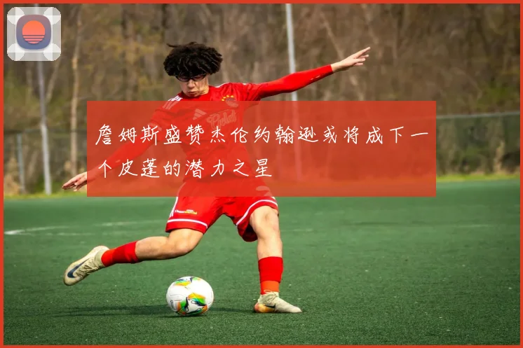 詹姆斯盛赞杰伦约翰逊或将成下一个皮蓬的潜力之星