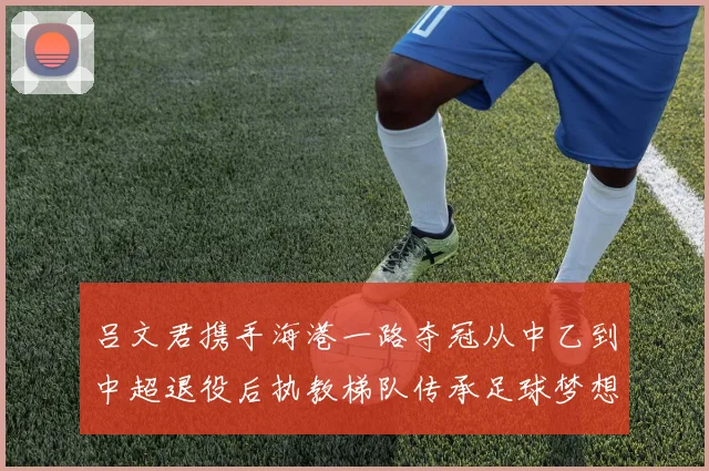 吕文君携手海港一路夺冠从中乙到中超退役后执教梯队传承足球梦想