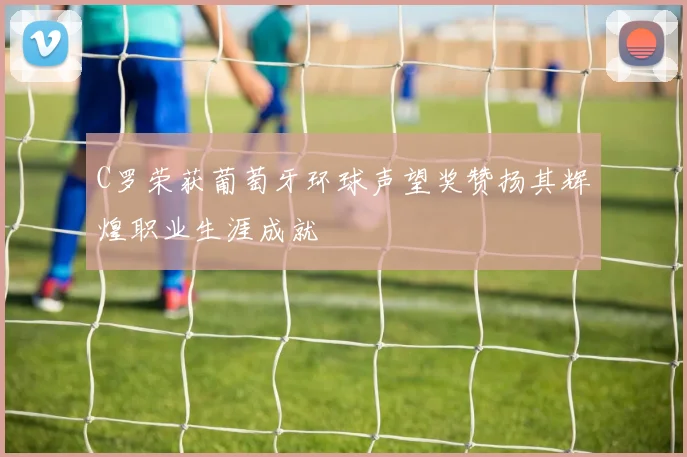 C罗荣获葡萄牙环球声望奖赞扬其辉煌职业生涯成就