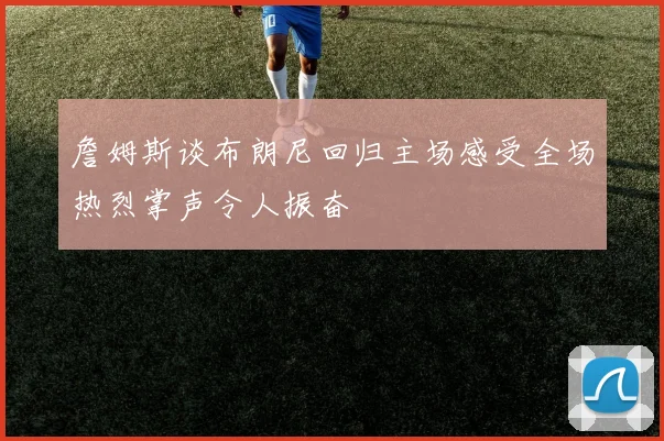 詹姆斯谈布朗尼回归主场感受全场热烈掌声令人振奋