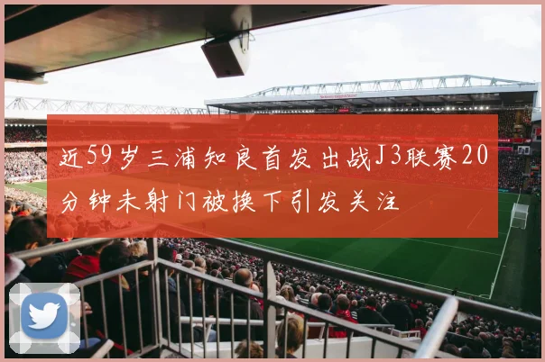 近59岁三浦知良首发出战J3联赛20分钟未射门被换下引发关注