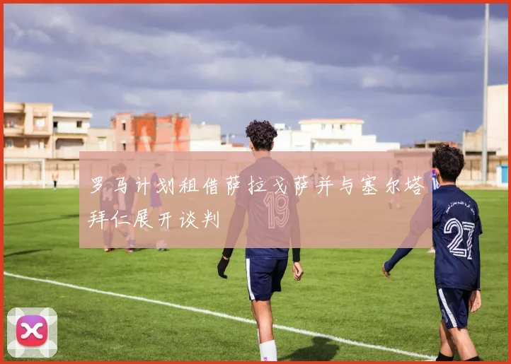 罗马计划租借萨拉戈萨并与塞尔塔拜仁展开谈判