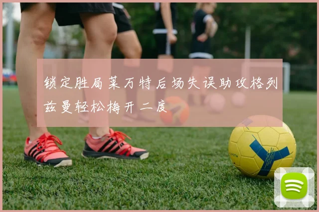 锁定胜局莱万特后场失误助攻格列兹曼轻松梅开二度