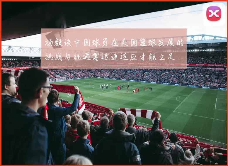 杨毅谈中国球员在美国篮球发展的挑战与机遇需迅速适应才能立足
